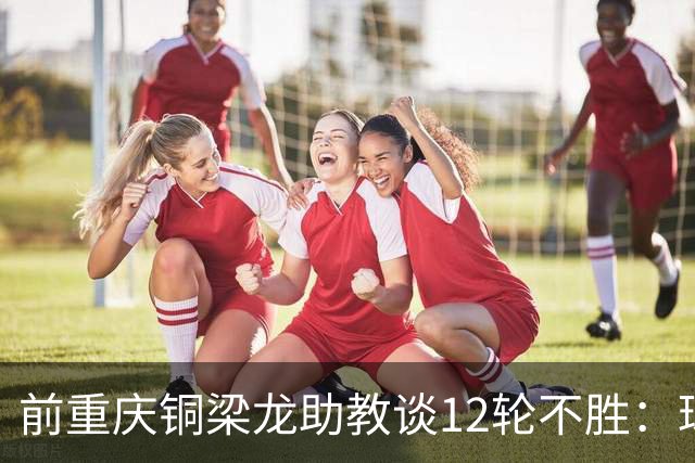 前重庆铜梁龙助教谈12轮不胜：球员伤病影响+战术被对手摸透