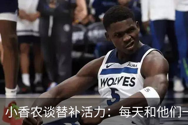 小香农谈替补活力：每天和他们一起苦练，登场就已准备好