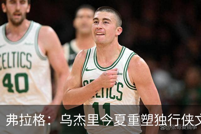 弗拉格：乌杰里今夏重塑独行侠文化 全队把赢球和竞争放在第一位