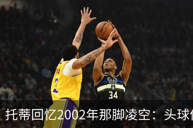 托蒂回忆2002年那脚凌空：头球停球后转身抽射死角