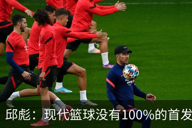 邱彪：现代篮球没有100%的首发 高诗岩开始对抗训练