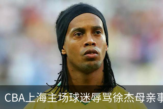 CBA上海主场球迷辱骂徐杰母亲事件全解析