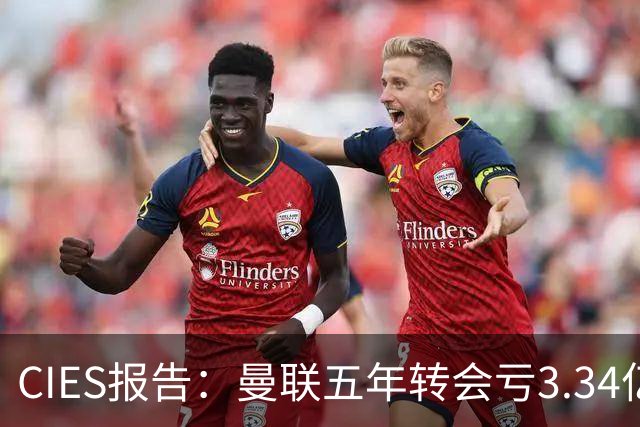 CIES报告：曼联五年转会亏3.34亿，资产效率垫底引热议